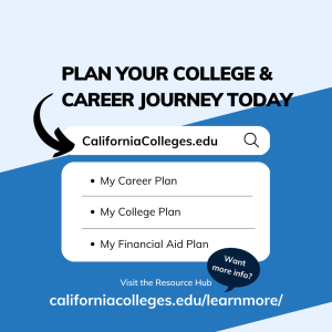 Plan your college and career journey today on CaliforniaColleges.edu using My Career Plan, My College Plan, and My Financial Aid Plan. Want more info? Visit the Resource Hub at californiacolleges.edu/learnmore/