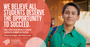 We believe that all students deserve the opportunity to succeed. CaliforniaColleges.edu is a student's one-stop shop for the tools they need to plan for life after high school. Learn about what we're doing to support California students. Visit californiacolleges.edu/learnmore/
