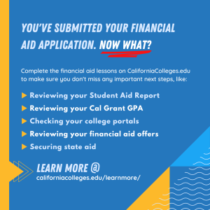 You've submitted your financial aid application. Now what? Complete the financial aid lessons on CaliforniaColleges.edu to make sure you don't miss any important next steps, like: Reviewing your Student Aid Report, Reviewing your Cal Grant GPA, Checking your college portals, Reviewing your financial aid offers, Securing state aid. Learn more at californiacolleges.edu/learnmore/